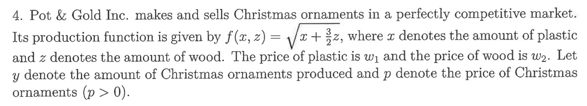 4. Pot & Gold Inc. makes and sells Christmas ornaments in a perfectly competitive market.
Its production function is given by f(x, z) = √√x + z, where x denotes the amount of plastic
and z denotes the amount of wood. The price of plastic is w₁ and the price of wood is w₂. Let
y denote the amount of Christmas ornaments produced and p denote the price of Christmas
ornaments (p>0).