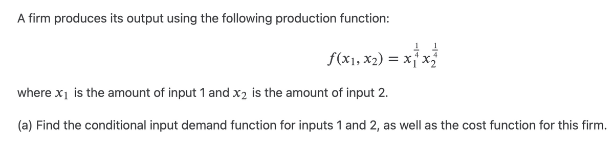 A firm produces its output using the following production function:
1 = x ²³ x ²/2
f(x₁, x₂) = x
where x₁ is the amount of input 1 and x₂ is the amount of input 2.
(a) Find the conditional input demand function for inputs 1 and 2, as well as the cost function for this firm.