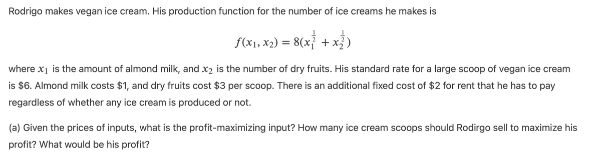 Rodrigo makes vegan ice cream. His production function for the number of ice creams he makes is
1
f(x₁, x₂) = 8(x² + x²)
where x₁ is the amount of almond milk, and x2 is the number of dry fruits. His standard rate for a large scoop of vegan ice cream
is $6. Almond milk costs $1, and dry fruits cost $3 per scoop. There is an additional fixed cost of $2 for rent that he has to pay
regardless of whether any ice cream is produced or not.
(a) Given the prices of inputs, what is the profit-maximizing input? How many ice cream scoops should Rodirgo sell to maximize his
profit? What would be his profit?