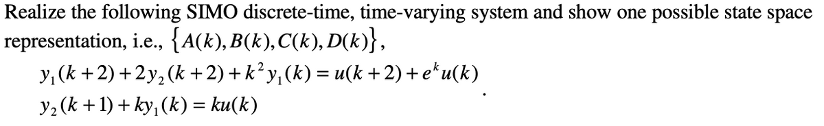 Realize the following SIMO discrete-time, time-varying system and show one possible state space
representation, i.e., {A(k), B(k),C(k), D(k)},
y, (k +2) +2y, (k +2) + k² y,(k) = u(k +2)+ e*u(k)
y2 (k +1) + ky, (k) = ku(k)
