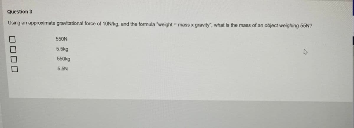 Question 3
Using an approximate gravitational force of 10N/kg, and the formula "weight = mass x gravity", what is the mass of an object weighing 55N?
550N
5.5kg
550kg
5.5N
