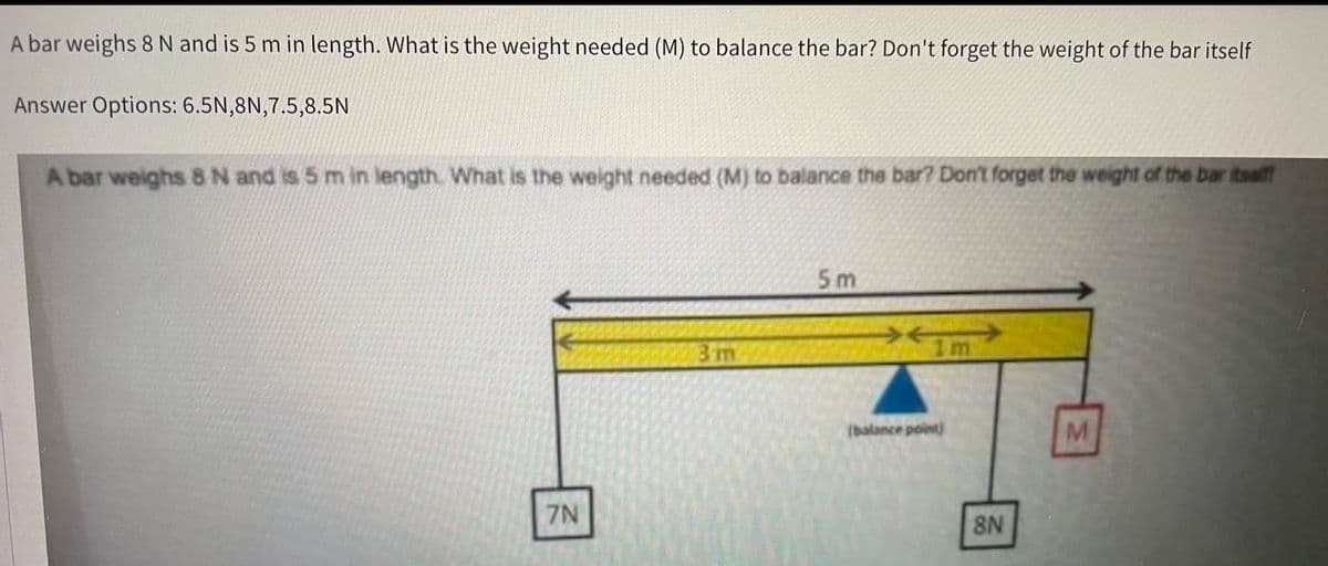 A bar weighs 8 N and is 5 m in length. What is the weight needed (M) to balance the bar? Don't forget the weight of the bar itself
Answer Options: 6.5N,8N,7.5,8.5N
A bar weighs 8 N and is 5 m in length. What is the weight needed (M) to balance the bar? Don't forget the weight of the bar itself!
7N
3 m
5m
1m
(balance point)
8N
M