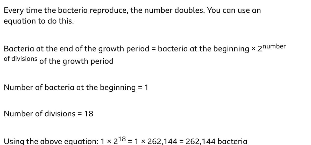Every time the bacteria reproduce, the number doubles. You can use an
equation to do this.
Bacteria at the end of the growth period = bacteria at the beginning × 2 number
of divisions of the growth period
Number of bacteria at the beginning = 1
Number of divisions = 18
Using the above equation: 1 × 218 = 1 × 262,144 = 262,144 bacteria