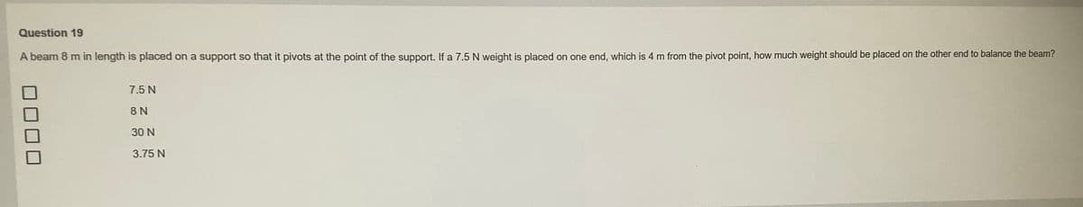 Question 19
A beam 8 m in length is placed on a support so that it pivots at the point of the support. If a 7.5 N weight is placed on one end, which is 4 m from the pivot point, how much weight should be placed on the other end to balance the beam?
7.5 N
8 N
30 N
3.75 N