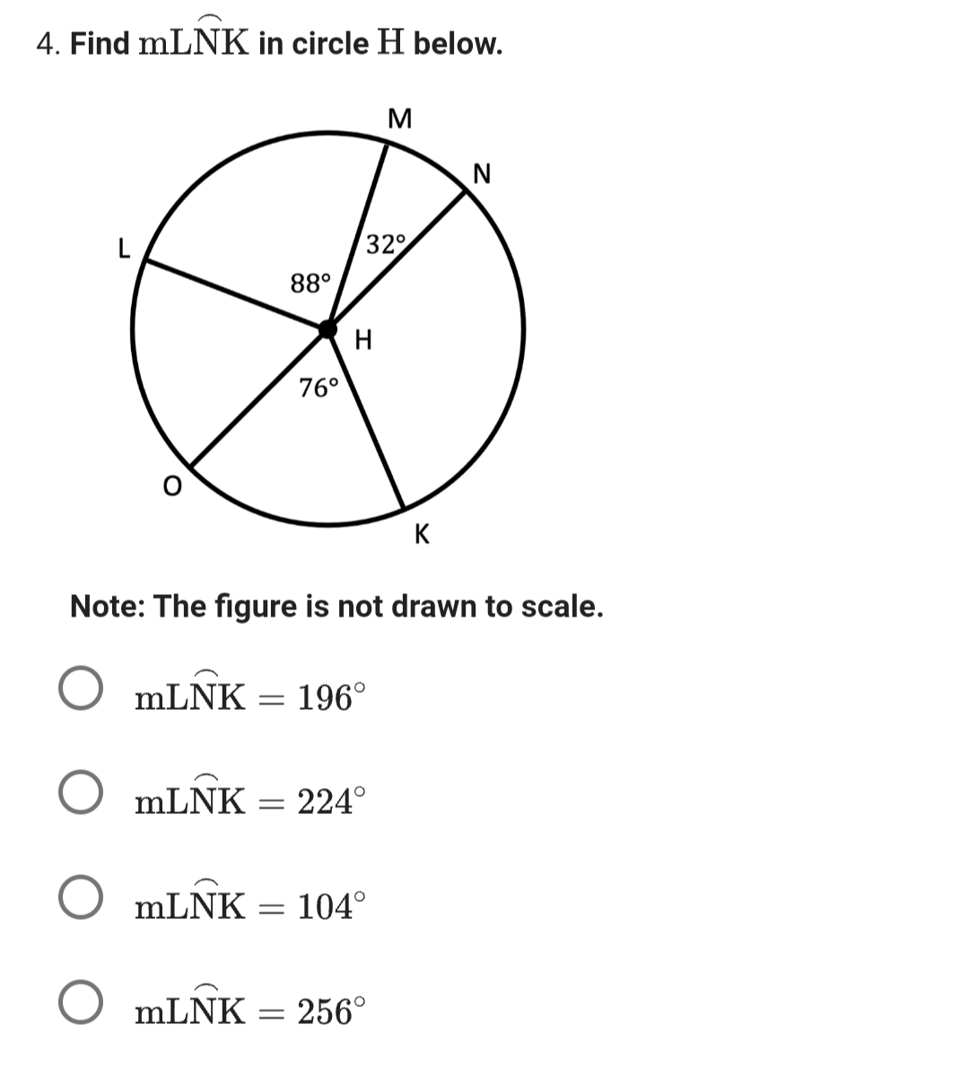 4. Find mLNK in circle H below.
L
mLNK
=
88⁰
76⁰
=
32°
H
Note: The figure is not drawn to scale.
196⁰
O mLNK
O mLNK 104°
O mLNK
M
224⁰
= 256°
K
N