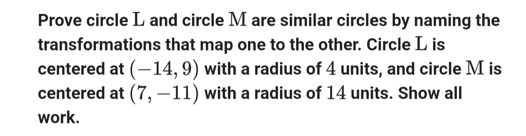 Prove circle L and circle M are similar circles by naming the
transformations that map one to the other. Circle L is
centered at (-14, 9) with a radius of 4 units, and circle M is
centered at (7, -11) with a radius of 14 units. Show all
work.