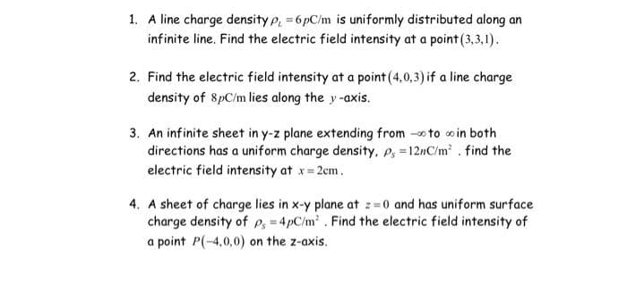 1. A line charge density p, = 6pC/m is uniformly distributed along an
infinite line. Find the electric field intensity at a point (3,3,1).
2. Find the electric field intensity at a point (4,0,3) if a line charge
density of 8pC/m lies along the y-axis.
3. An infinite sheet in y-z plane extending from to in both
directions has a uniform charge density., P =12nC/m². find the
electric field intensity at x = 2cm.
4. A sheet of charge lies in x-y plane at z=0 and has uniform surface
charge density of P = 4pC/m². Find the electric field intensity of
a point P(-4,0,0) on the z-axis.