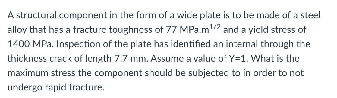 A structural component in the form of a wide plate is to be made of a steel
alloy that has a fracture toughness of 77 MPa.m ¹/2 and a yield stress of
1400 MPa. Inspection of the plate has identified an internal through the
thickness crack of length 7.7 mm. Assume a value of Y=1. What is the
maximum stress the component should be subjected to in order to not
undergo rapid fracture.
