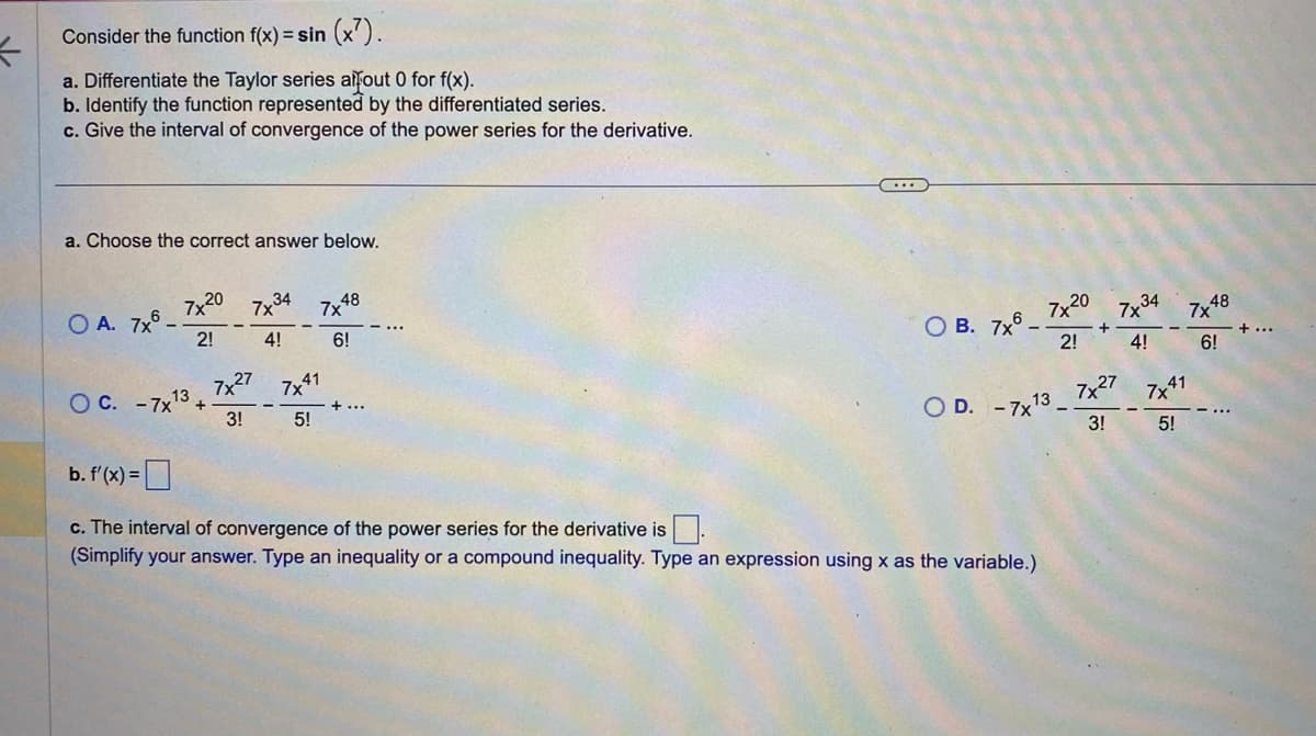 K
Consider the function f(x)=sin(x7).
a. Differentiate the Taylor series afout 0 for f(x).
b. Identify the function represented by the differentiated series.
c. Give the interval of convergence of the power series for the derivative.
a. Choose the correct answer below.
OA. 7x6.
7x20
2!
O C. -7x¹3+
7x34
4!
7x27
3!
7x 48
6!
7x41
5!
+ ...
О) в. 7x6 -
7x20
2!
OD. -7x¹
13
b. f'(x) =
c. The interval of convergence of the power series for the derivative is.
(Simplify your answer. Type an inequality or a compound inequality. Type an expression using x as the variable.)
+
7x34
4!
7x48
6!
7x27 7x4 41
3!
5!
+ ...