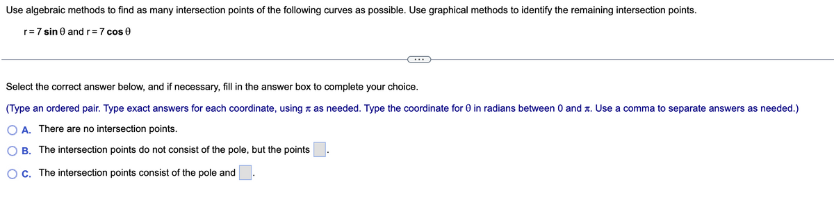 Use algebraic methods to find as many intersection points of the following curves as possible. Use graphical methods to identify the remaining intersection points.
r = 7 sin 0 and r = 7 cos 0
Select the correct answer below, and if necessary, fill in the answer box to complete your choice.
(Type an ordered pair. Type exact answers for each coordinate, using à as needed. Type the coordinate for 0 in radians between 0 and . Use a comma to separate answers as needed.)
A. There are no intersection points.
B. The intersection points do not consist of the pole, but the points
C. The intersection points consist of the pole and
