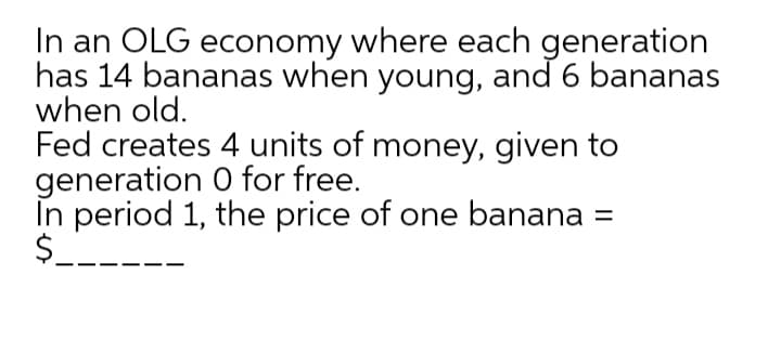 In an OLG economy where each generation
has 14 bananas when young, and 6 bananas
when old.
Fed creates 4 units of money, given to
generation 0 for free.
În period 1, the price of one banana =
$_.
