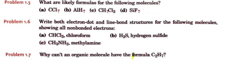 Problem 1.5
What are likely formulas for the following molecules?
(a) CCI? (b) AIH? (c) CH Cl2 (d) SiF?
Problem 1.6 Write both electron-dot and line-bond structures for the following molecules,
showing all nonbonded electrons:
(a) CHCI3, chloroform
(b) H2S, hydrogen sulfide
(c) CH3NH2, methylamine
Problem 1.7
Why can't an organic molecule have the formula C2H7?
