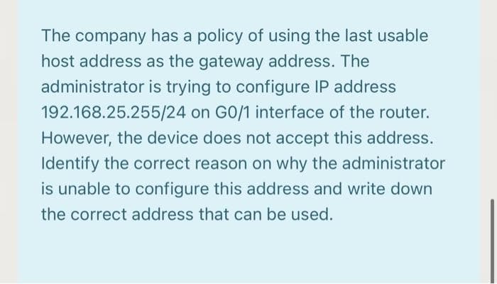 The company has a policy of using the last usable
host address as the gateway address. The
administrator is trying to configure IP address
192.168.25.255/24 on GO/1 interface of the router.
However, the device does not accept this address.
Identify the correct reason on why the administrator
is unable to configure this address and write down
the correct address that can be used.
