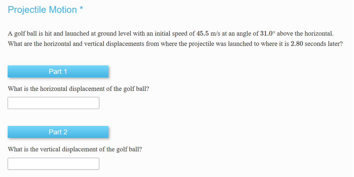Projectile Motion *
A golf ball is hit and launched at ground level with an initial speed of 45.5 m/s at an angle of 31.0° above the horizontal.
What are the horizontal and vertical displacements from where the projectile was launched to where it is 2.80 seconds later?
Part 1
What is the horizontal displacement of the golf ball?
Part 2
What is the vertical displacement of the golf ball?
