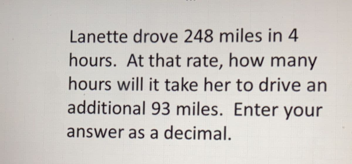Lanette drove 248 miles in 4
hours. At that rate, how many
hours will it take her to drive an
additional 93 miles. Enter your
answer as a decimal.
