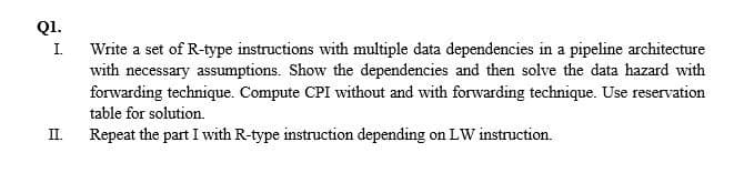 Q1.
Write a set of R-type instructions with multiple data dependencies in a pipeline architecture
with necessary assumptions. Show the dependencies and then solve the data hazard with
forwarding technique. Compute CPI without and with forwarding technique. Use reservation
I.
table for solution.
II.
Repeat the part I with R-type instruction depending on LW instruction.

