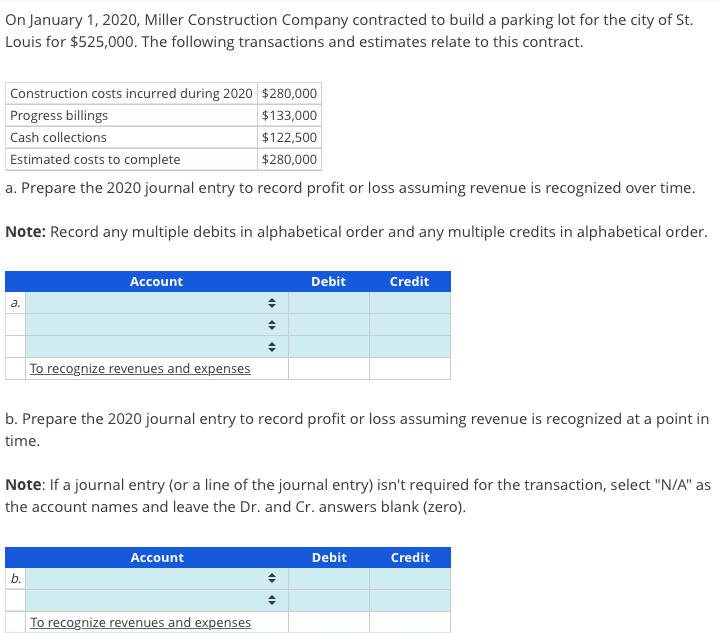 On January 1, 2020, Miller Construction Company contracted to build a parking lot for the city of St.
Louis for $525,000. The following transactions and estimates relate to this contract.
Construction costs incurred during 2020 $280,000
$133,000
$122,500
Estimated costs to complete
$280,000
a. Prepare the 2020 journal entry to record profit or loss assuming revenue is recognized over time.
Note: Record any multiple debits in alphabetical order and any multiple credits in alphabetical order.
Progress billings
Cash collections
a.
Account
To recognize revenues and expenses
b.
♦
◆
b. Prepare the 2020 journal entry to record profit or loss assuming revenue is recognized at a point in
time.
Account
Debit
Note: If a journal entry (or a line of the journal entry) isn't required for the transaction, select "N/A" as
the account names and leave the Dr. and Cr. answers blank (zero).
To recognize revenues and expenses
Credit
Debit
Credit