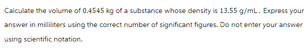 Calculate the volume of 0.4545 kg of a substance whose density is 13.55 g/mL. Express your
answer in milliliters using the correct number of significant figures. Do not enter your answer
using scientific notation.