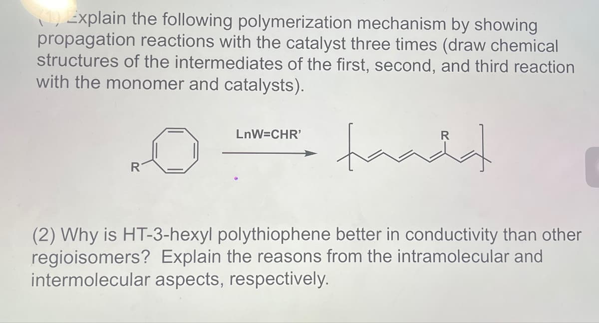 (1) Explain the following polymerization mechanism by showing
propagation reactions with the catalyst three times (draw chemical
structures of the intermediates of the first, second, and third reaction
with the monomer and catalysts).
LnW=CHR'
tanda
(2) Why is HT-3-hexyl polythiophene better in conductivity than other
regioisomers? Explain the reasons from the intramolecular and
intermolecular aspects, respectively.