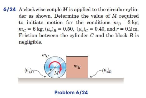 =
6/24 A clockwise couple M is applied to the circular cylin-
der as shown. Determine the value of M required
to initiate motion for the conditions mg = 3 kg,
mc = 6 kg, (μg)B= 0.50, (g) 0.40, and r = 0.2 m.
Friction between the cylinder C and the block B is
negligible.
mc
mB
(s)c
M
Problem 6/24