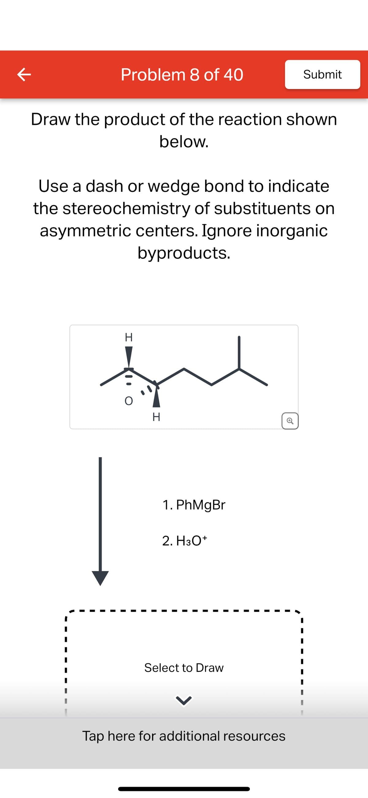 K
Problem 8 of 40
Submit
Draw the product of the reaction shown
below.
Use a dash or wedge bond to indicate
the stereochemistry of substituents on
asymmetric centers. Ignore inorganic
byproducts.
H
H
1. PhMgBr
2. H3O+
Select to Draw
Tap here for additional resources