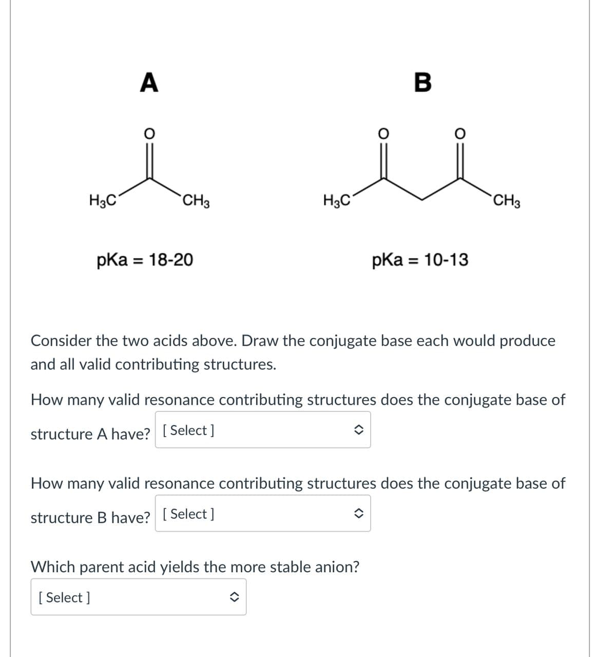 A
H3C
CH3
H3C
pka
= 18-20
B
pka
= 10-13
CH3
Consider the two acids above. Draw the conjugate base each would produce
and all valid contributing structures.
How many valid resonance contributing structures does the conjugate base of
structure A have? [Select]
How many valid resonance contributing structures does the conjugate base of
structure B have? [Select]
Which parent acid yields the more stable anion?
[Select]
