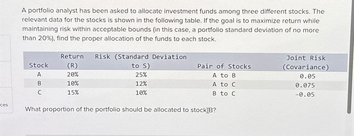 A portfolio analyst has been asked to allocate investment funds among three different stocks. The
relevant data for the stocks is shown in the following table. If the goal is to maximize return while
maintaining risk within acceptable bounds (in this case, a portfolio standard deviation of no more
than 20%), find the proper allocation of the funds to each stock.
Return
Risk (Standard Deviation
Stock
(R)
A
20%
to S)
25%
Pair of Stocks
Joint Risk
(Covariance)
A to B
0.05
B
10%
12%
A to C
0.075
C
15%
10%
B to C
-0.05
ces
What proportion of the portfolio should be allocated to stock]B?