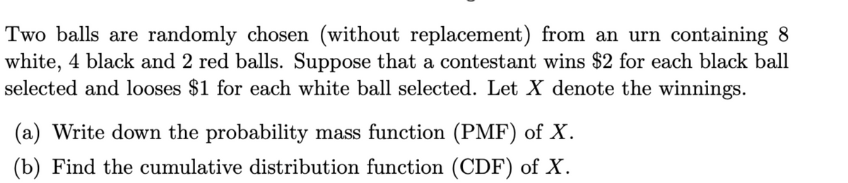 Two balls are randomly chosen (without replacement) from an urn containing 8
white, 4 black and 2 red balls. Suppose that a contestant wins $2 for each black ball
selected and looses $1 for each white ball selected. Let X denote the winnings.
(a) Write down the probability mass function (PMF) of X.
(b) Find the cumulative distribution function (CDF) of X.