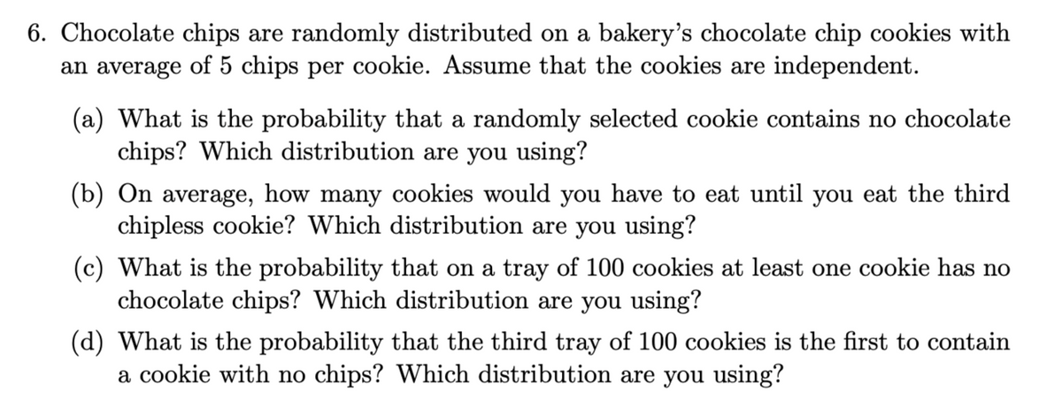 6. Chocolate chips are randomly distributed on a bakery's chocolate chip cookies with
an average of 5 chips per cookie. Assume that the cookies are independent.
(a) What is the probability that a randomly selected cookie contains no chocolate
chips? Which distribution are you using?
(b) On average, how many cookies would you have to eat until you eat the third
chipless cookie? Which distribution are you using?
(c) What is the probability that on a tray of 100 cookies at least one cookie has no
chocolate chips? Which distribution are you using?
(d) What is the probability that the third tray of 100 cookies is the first to contain
a cookie with no chips? Which distribution are you using?