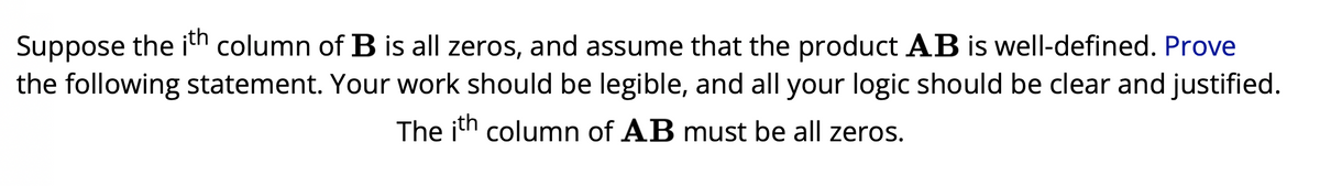 Suppose the ith column of B is all zeros, and assume that the product AB is well-defined. Prove
the following statement. Your work should be legible, and all your logic should be clear and justified.
The ith column of AB must be all zeros.