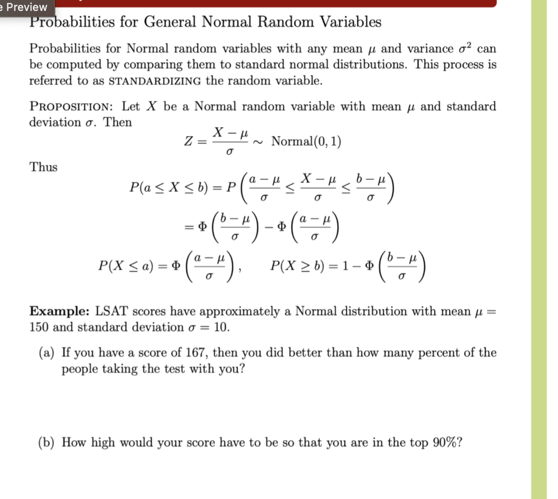 e Preview
Probabilities for General Normal Random Variables
Probabilities for Normal random variables with any mean μ and variance σ² can
be computed by comparing them to standard normal distributions. This process is
referred to as STANDARDIZING the random variable.
PROPOSITION: Let X be a Normal random variable with mean μ and standard
deviation σ. Then
Z =
X-p
σ
~
Normal(0, 1)
μ
• (a - μ ≤ X - H≤ b - H)
σ
σ
σ
Thus
P(a≤ X ≤b) = P
P(X ≤ a) = ( a −
= (-1),
P(X ≥ b) = 1-$
* ( "-")
σ
Φ
= (b −4) - (a-")
=>
a-
σ
"),
Φ
σ
Example: LSAT scores have approximately a Normal distribution with mean μ =
150 and standard deviation σ = 10.
(a) If you have a score of 167, then you did better than how many percent of the
people taking the test with you?
(b) How high would your score have to be so that you are in the top 90%?