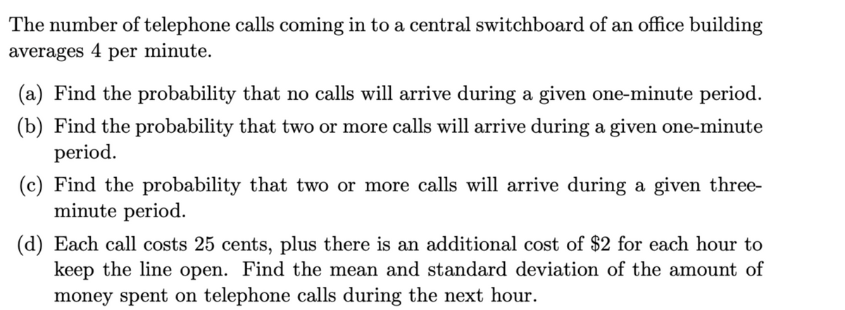 The number of telephone calls coming in to a central switchboard of an office building
averages 4 per minute.
(a) Find the probability that no calls will arrive during a given one-minute period.
(b) Find the probability that two or more calls will arrive during a given one-minute
period.
(c) Find the probability that two or more calls will arrive during a given three-
minute period.
(d) Each call costs 25 cents, plus there is an additional cost of $2 for each hour to
keep the line open. Find the mean and standard deviation of the amount of
money spent on telephone calls during the next hour.