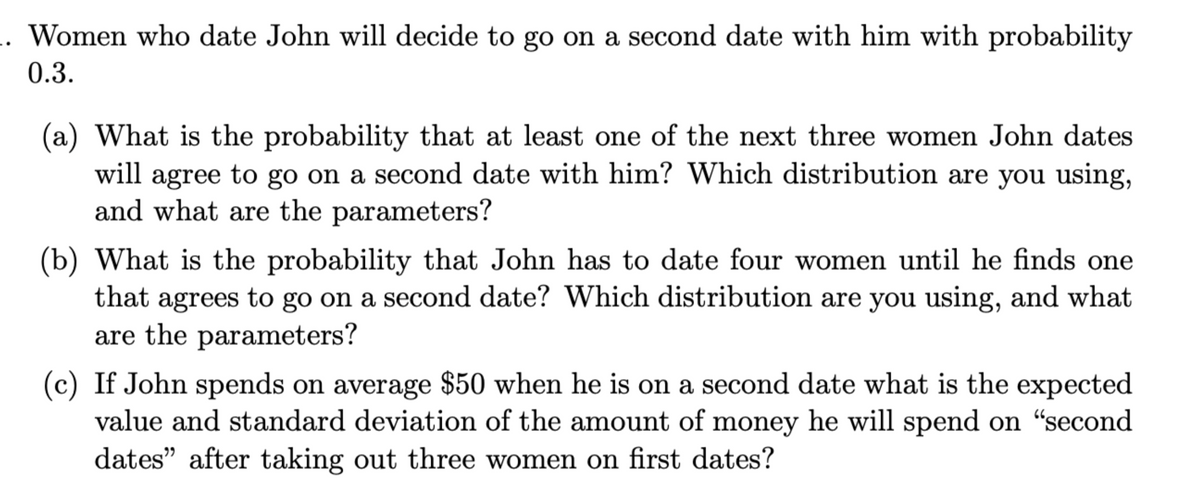 Women who date John will decide to go on a second date with him with probability
0.3.
(a) What is the probability that at least one of the next three women John dates
will agree to go on a second date with him? Which distribution are you using,
and what are the parameters?
(b) What is the probability that John has to date four women until he finds one
that agrees to go on a second date? Which distribution are you using, and what
are the parameters?
(c) If John spends on average $50 when he is on a second date what is the expected
value and standard deviation of the amount of money he will spend on "second
dates" after taking out three women on first dates?