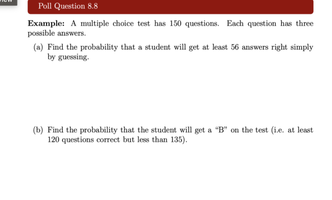 Poll Question 8.8
Example: A multiple choice test has 150 questions. Each question has three
possible answers.
(a) Find the probability that a student will get at least 56 answers right simply
by guessing.
(b) Find the probability that the student will get a "B" on the test (i.e. at least
120 questions correct but less than 135).