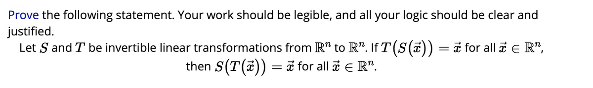 Prove the following statement. Your work should be legible, and all your logic should be clear and
justified.
Let S and I be invertible linear transformations from R¹ to R". IfT(S(x)) = ≈ for all ☎ € R",
then S(T(x)) = π for all ☎ € R”.