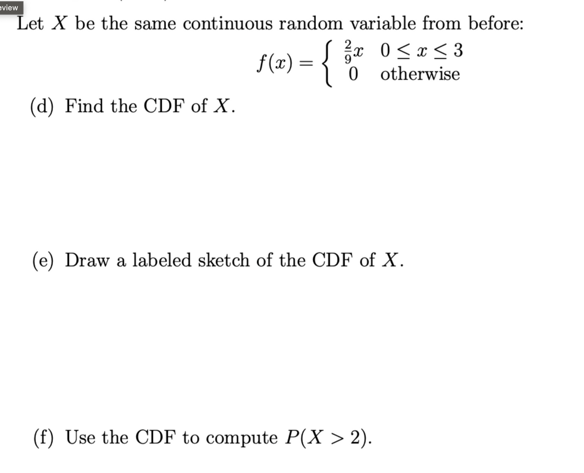 view
Let X be the same continuous random variable from before:
9
X
f(x) = { 3 0 0 ≤ x ≤ 3
0 otherwise
(d) Find the CDF of X.
(e) Draw a labeled sketch of the CDF of X.
(f) Use the CDF to compute P(X > 2).