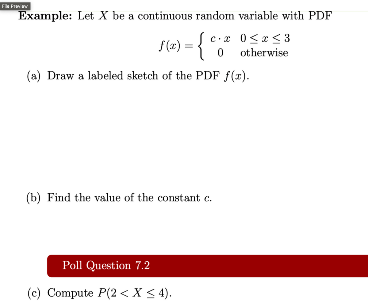 File Preview
Example: Let X be a continuous random variable with PDF
f(x)
= { e.²
(c⋅ x 0 ≤ x ≤ 3
0
otherwise
(a) Draw a labeled sketch of the PDF f(x).
(b) Find the value of the constant c.
Poll Question 7.2
(c) Compute P(2 ≤ X ≤ 4).