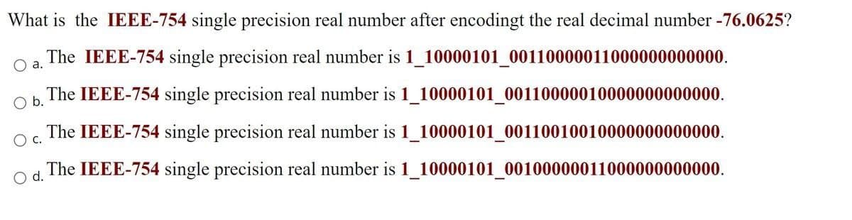 What is the IEEE-754 single precision real number after encodingt the real decimal number -76.0625?
The IEEE-754 single precision real number is 1_10000101_00110000011000000000000.
a.
The IEEE-754 single precision real number is 1_10000101_00110000010000000000000.
Ob.
The IEEE-754 single precision real number is 1_10000101_00110010010000000000000.
O c.
The IEEE-754 single precision real number is 1_10000101_00100000011000000000000.
d.
