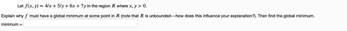 Let f(x, y)=4/x+5/y+6x + 7y in the region R where x, y > 0.
Explain why f must have a global minimum at some point in R (note that R is unbounded---how does this influence your explanation?). Then find the global minimum.
minimum =