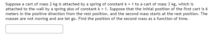 Suppose a cart of mass 2 kg is attached by a spring of constant k = 1 to a cart of mass 3 kg, which is
attached to the wall by a spring also of constant k = 1. Suppose that the initial position of the first cart is 6
meters in the positive direction from the rest position, and the second mass starts at the rest position. The
masses are not moving and are let go. Find the position of the second mass as a function of time.