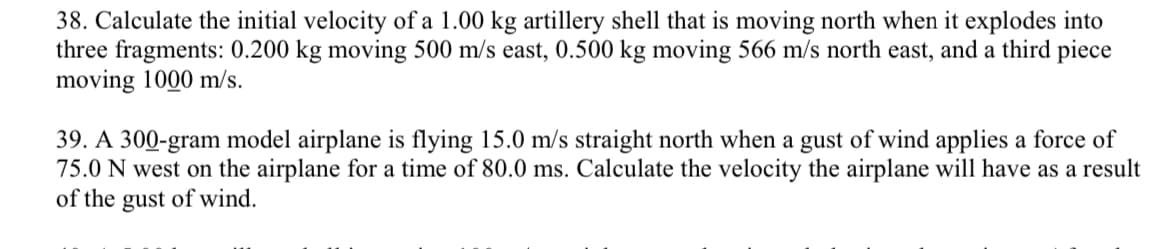 38. Calculate the initial velocity of a 1.00 kg artillery shell that is moving north when it explodes into
three fragments: 0.200 kg moving 500 m/s east, 0.500 kg moving 566 m/s north east, and a third piece
moving 1000 m/s.
39. A 300-gram model airplane is flying 15.0 m/s straight north when a gust of wind applies a force of
75.0 N west on the airplane for a time of 80.0 ms. Calculate the velocity the airplane will have as a result
of the gust of wind.