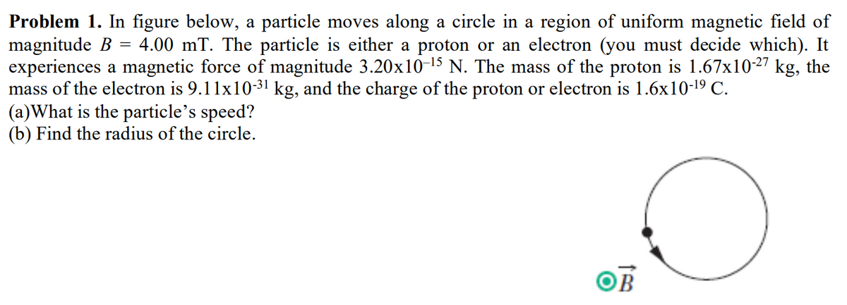 =
Problem 1. In figure below, a particle moves along a circle in a region of uniform magnetic field of
magnitude B 4.00 mT. The particle is either a proton or an electron (you must decide which). It
experiences a magnetic force of magnitude 3.20x10-¹5 N. The mass of the proton is 1.67x10-27 kg, the
mass of the electron is 9.11x10-3¹ kg, and the charge of the proton or electron is 1.6x10-¹⁹ C.
(a)What is the particle's speed?
(b) Find the radius of the circle.
OB