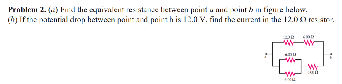 Problem 2. (a) Find the equivalent resistance between point a and point b in figure below.
(b) If the potential drop between point and point b is 12.0 V, find the current in the 12.0 resistor.
a
12.092
www
6.00 £2
6.00 £2
www
6.00 2
6.00 £2