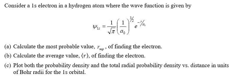 Consider a 1s electron in a hydrogen atom where the wave function is given by
1
-#()***
e
Y15
=
(a) Calculate the most probable value, 'mp, of finding the electron.
(b) Calculate the average value, (r), of finding the electron.
(c) Plot both the probability density and the total radial probability density vs. distance in units
of Bohr radii for the 1s orbital.