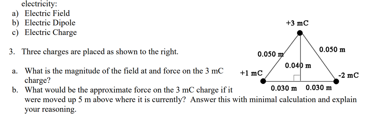 electricity:
a) Electric Field
b) Electric Dipole
c) Electric Charge
+3 mC
0.050 m
3. Three charges are placed as shown to the right.
a. What is the magnitude of the field at and force on the 3 mC +1 mC
charge?
0.030 m 0.030 m
b. What would be the approximate force on the 3 mC charge if it
were moved up 5 m above where it is currently? Answer this with minimal calculation and explain
your reasoning.
0.050 m
0.040 m
-2 mC