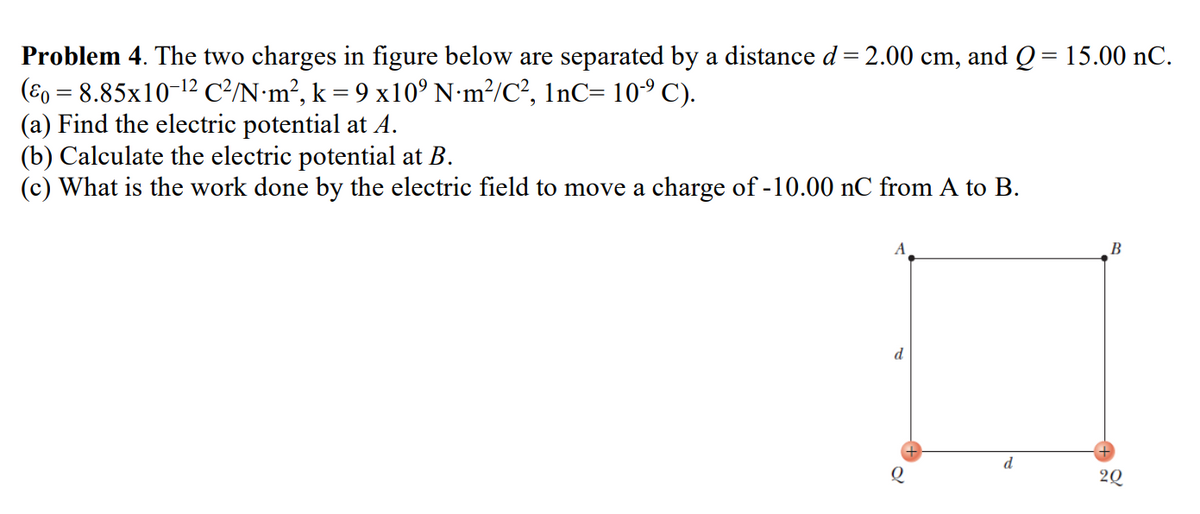 Problem 4. The two charges in figure below are separated by a distance d = 2.00 cm, and Q = 15.00 nC.
(ε = 8.85x10-¹² C²/N·m², k = 9 x10° N·m²/C², 1nC= 10-⁹ C).
(a) Find the electric potential at A.
(b) Calculate the electric potential at B.
(c) What is the work done by the electric field to move a charge of -10.00 nC from A to B.
d
g
d
B
2Q