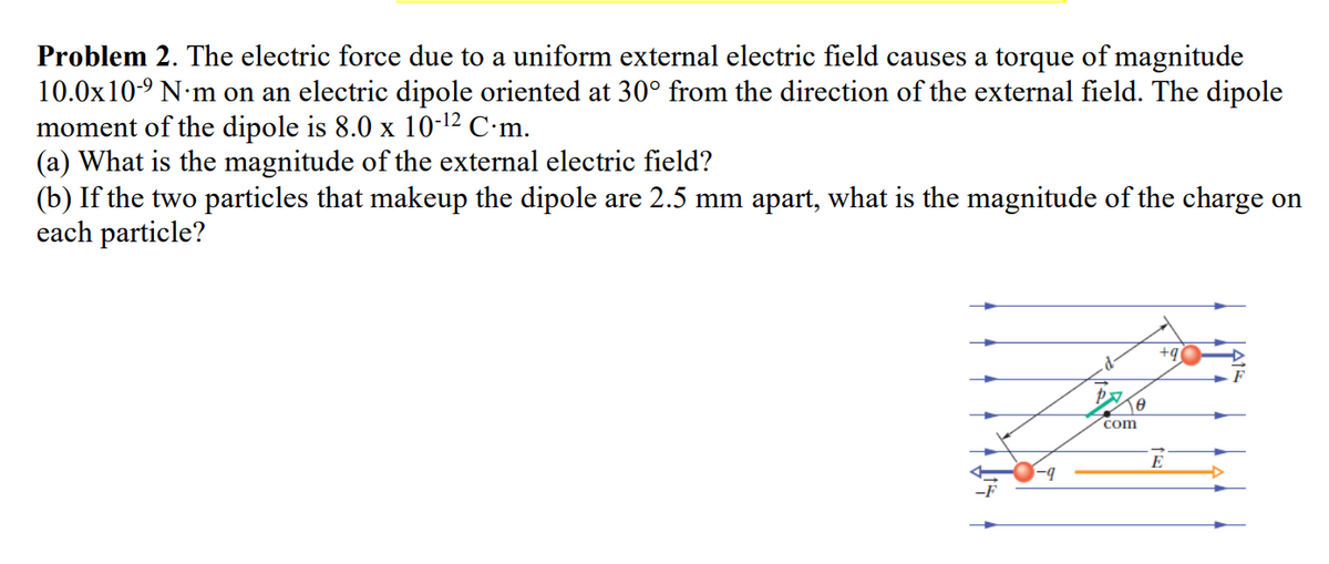 Problem 2. The electric force due to a uniform external electric field causes a torque of magnitude
10.0x10-⁹ N'm on an electric dipole oriented at 30° from the direction of the external field. The dipole
moment of the dipole is 8.0 x 10-¹2 C.m.
(a) What is the magnitude of the external electric field?
(b) If the two particles that makeup the dipole are 2.5 mm apart, what is the magnitude of the charge on
each particle?
-9
Pe
com
+qi
E