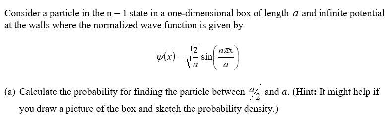 Consider a particle in the n = 1 state in a one-dimensional box of length a and infinite potential
at the walls where the normalized wave function is given by
2 nTX
a
y(x) = sin
(a) Calculate the probability for finding the particle between 2 and a. (Hint: It might help if
you draw a picture of the box and sketch the probability density.)