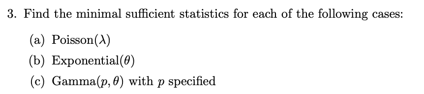 3. Find the minimal sufficient statistics for each of the following cases:
(a) Poisson(A)
(b) Exponential(0)
(c) Gamma(p, 0) with p specified
