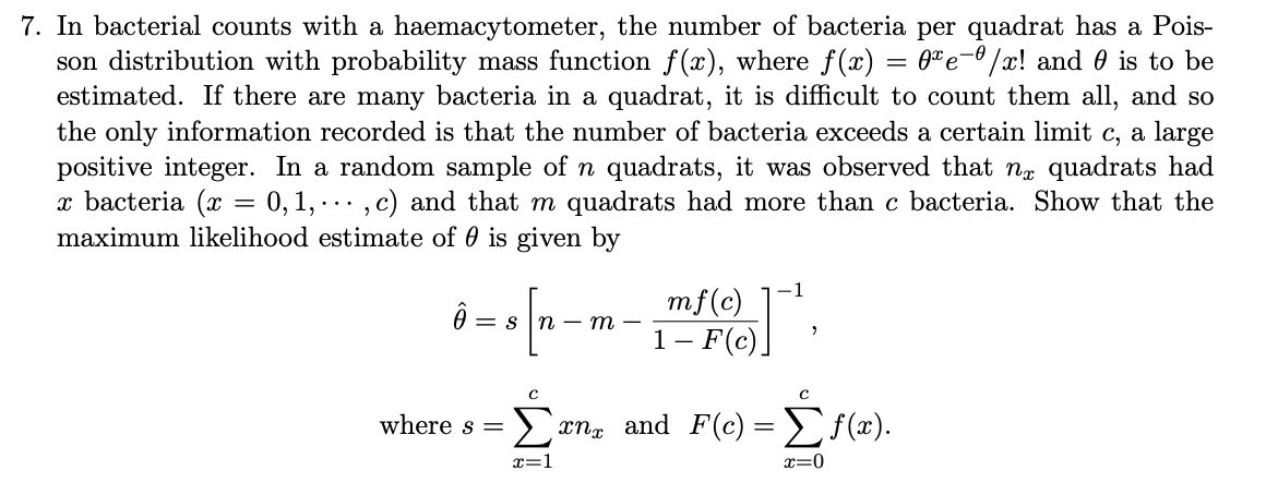 7. In bacterial counts with a haemacytometer, the number of bacteria per quadrat has a Pois-
son distribution with probability mass function f(x), where f(x) = 0" e- /x! and 0 is to be
estimated. If there are many bacteria in a quadrat, it is difficult to count them all, and so
the only information recorded is that the number of bacteria exceeds a certain limit c, a large
positive integer. In a random sample of n quadrats, it was observed that ng quadrats had
x bacteria (x = 0,1, ., c) and that m quadrats had more than c bacteria. Show that the
maximum likelihood estimate of 0 is given by
-1
mf(c)
1- F(c)]
= s In – m -
where s =
Ecn, and F(c) =E{(x).
x=1
x=0

